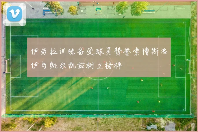 伊劳拉训练备受球员赞誉索博斯洛伊与凯尔凯兹树立榜样