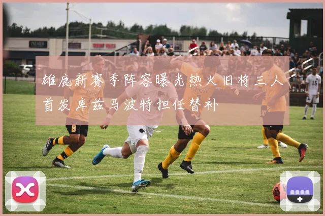 雄鹿新赛季阵容曝光热火旧将三人首发库兹马波特担任替补