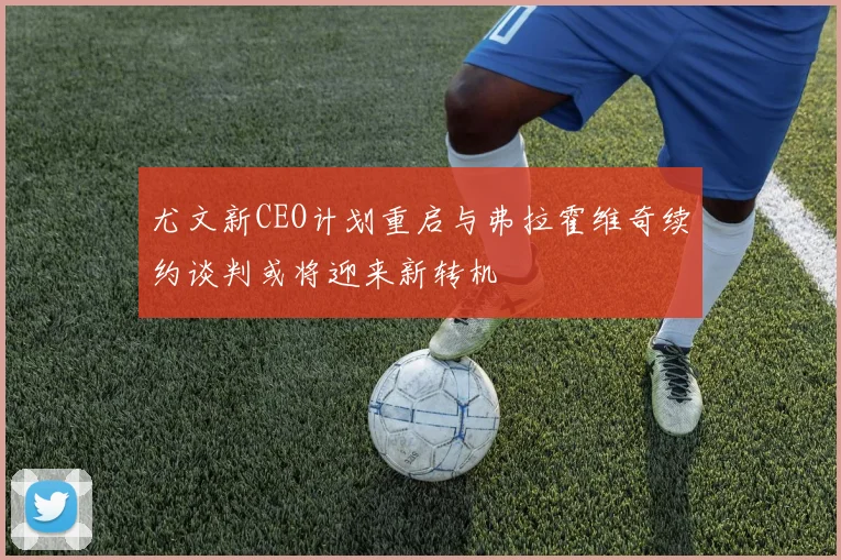 尤文新CEO计划重启与弗拉霍维奇续约谈判或将迎来新转机