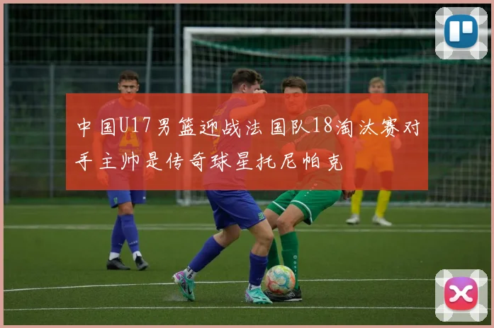 中国U17男篮迎战法国队18淘汰赛对手主帅是传奇球星托尼帕克