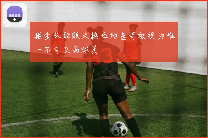 掘金队酝酿大换血约基奇被视为唯一不可交易球员