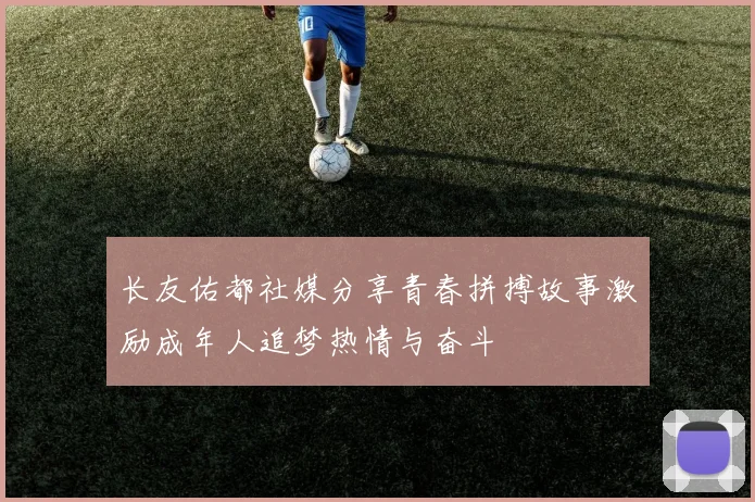 长友佑都社媒分享青春拼搏故事激励成年人追梦热情与奋斗