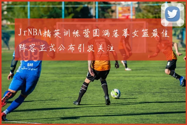 JrNBA精英训练营圆满落幕女篮最佳阵容正式公布引发关注