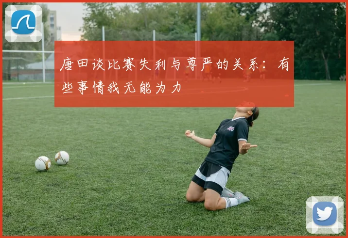 唐田谈比赛失利与尊严的关系：有些事情我无能为力