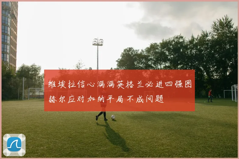 维埃拉信心满满英格兰必进四强图赫尔应对加纳平局不成问题