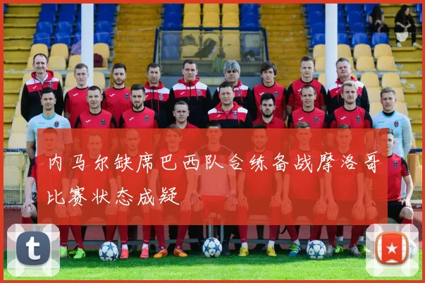 内马尔缺席巴西队合练备战摩洛哥比赛状态成疑