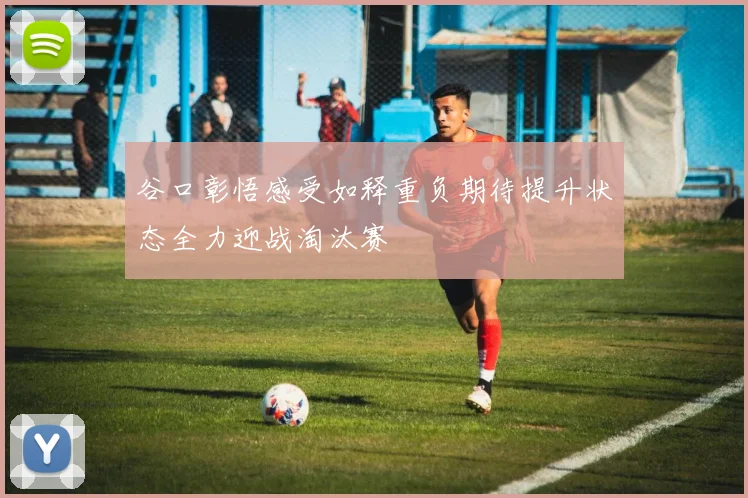 谷口彰悟感受如释重负期待提升状态全力迎战淘汰赛