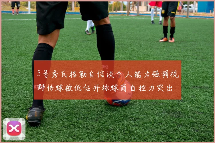 5号秀瓦格勒自信谈个人能力强调视野传球被低估并称球商自控力突出