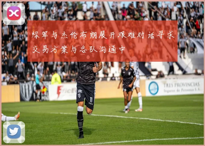 绿军与杰伦布朗展开艰难对话寻求交易方案与各队沟通中