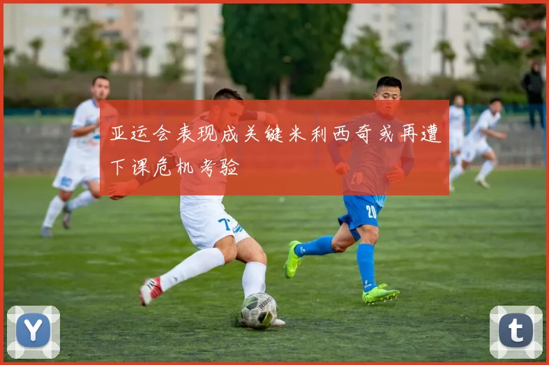 亚运会表现成关键米利西奇或再遭下课危机考验